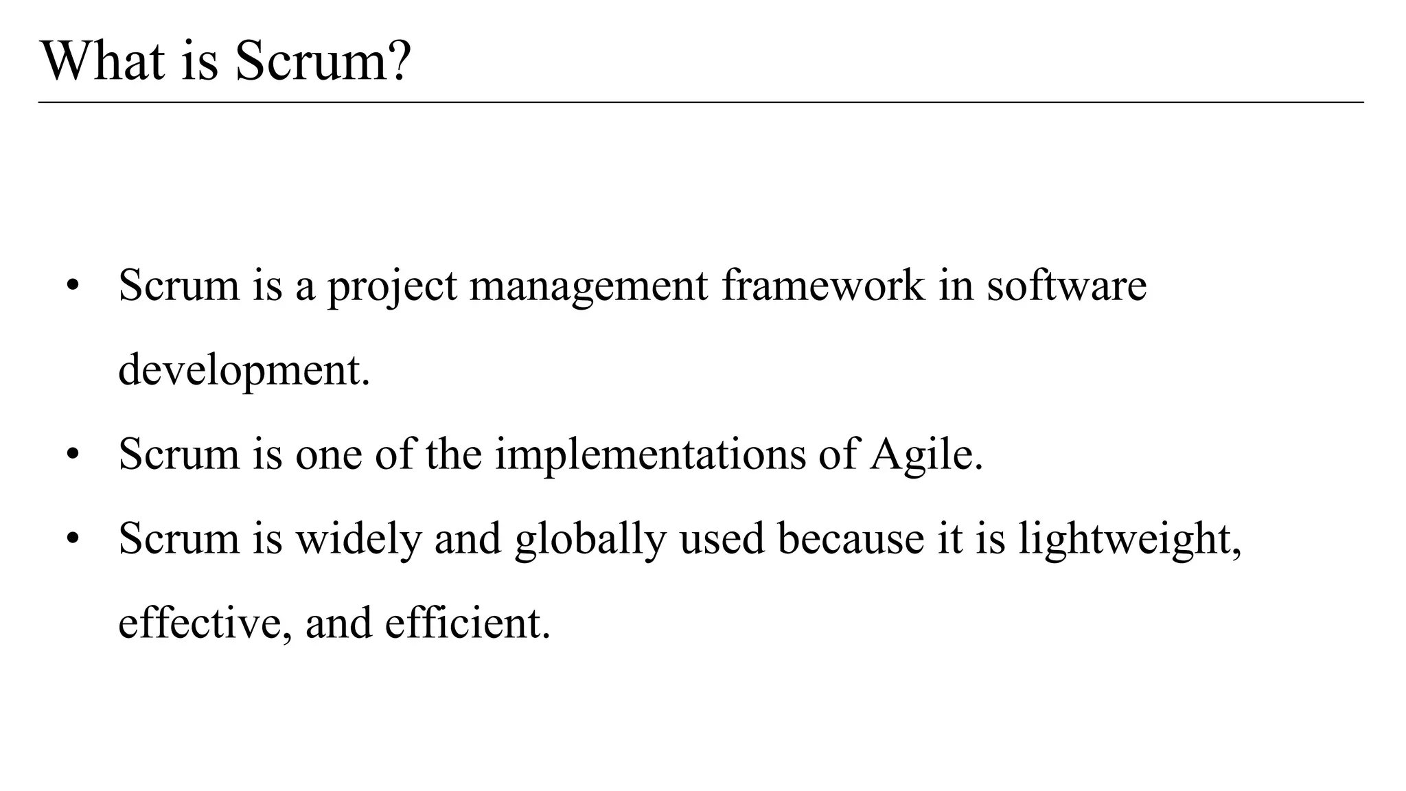 • Scrum is a project management framework in software
development.
• Scrum is one of the implementations of Agile.
• Scrum is widely and globally used because it is lightweight,
effective, and efficient.
What is Scrum?
 