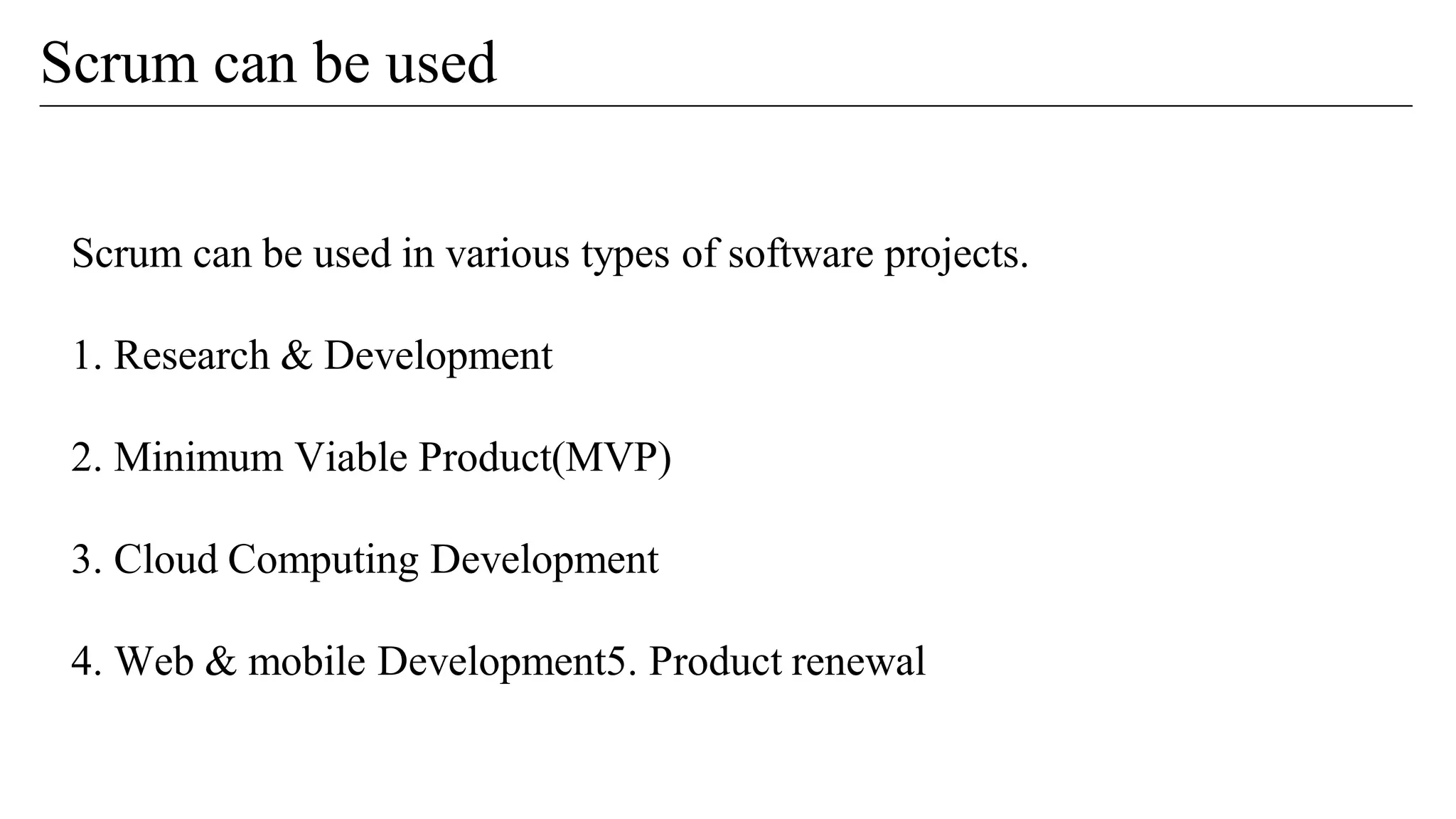 Scrum can be used
Scrum can be used in various types of software projects.
1. Research & Development
2. Minimum Viable Product(MVP)
3. Cloud Computing Development
4. Web & mobile Development5. Product renewal
 