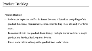 Product Backlog
• is the most important artifact in Scrum because it describes everything of the
product: functions, requirements, enhancements, bug fixes, etc, and prioritizes
them.
• Is associated with one product. Even though multiple teams work for a single
product, the Product Backlog must be one.
• Exists and evolves as long as the product lives and evolves.
Product Backlog
 