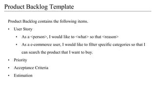 Product Backlog contains the following items.
• User Story
• As a <person>, I would like to <what> so that <reason>
• As a e-commerce user, I would like to filter specific categories so that I
can search the product that I want to buy.
• Priority
• Acceptance Criteria
• Estimation
Product Backlog Template
 