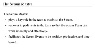 The Scrum Master:
• plays a key role in the team to establish the Scrum.
• removes impediments in the team so that the Scrum Team can
work smoothly and effectively.
• facilitates the Scrum Events to be positive, productive, and time-
boxed.
The Scrum Master
 