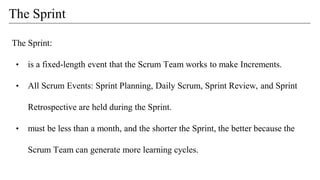 The Sprint
The Sprint:
• is a fixed-length event that the Scrum Team works to make Increments.
• All Scrum Events: Sprint Planning, Daily Scrum, Sprint Review, and Sprint
Retrospective are held during the Sprint.
• must be less than a month, and the shorter the Sprint, the better because the
Scrum Team can generate more learning cycles.
 