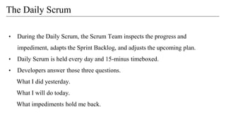• During the Daily Scrum, the Scrum Team inspects the progress and
impediment, adapts the Sprint Backlog, and adjusts the upcoming plan.
• Daily Scrum is held every day and 15-minus timeboxed.
• Developers answer those three questions.
What I did yesterday.
What I will do today.
What impediments hold me back.
The Daily Scrum
 