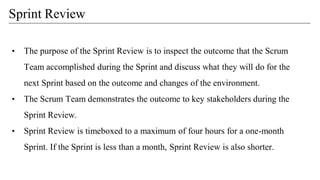 • The purpose of the Sprint Review is to inspect the outcome that the Scrum
Team accomplished during the Sprint and discuss what they will do for the
next Sprint based on the outcome and changes of the environment.
• The Scrum Team demonstrates the outcome to key stakeholders during the
Sprint Review.
• Sprint Review is timeboxed to a maximum of four hours for a one-month
Sprint. If the Sprint is less than a month, Sprint Review is also shorter.
Sprint Review
 