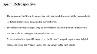 • The purpose of the Sprint Retrospective is to share and discuss what they can do better
for future improvement based on the current Sprint.
• The topics can be anything as long as they improve to achieve better values such as
process, tools, technologies, communication, etc.
• As the result of the Sprint Retrospective, the Scrum Team picks up the most helpful
changes to create the Product Backlog to implement in the next Sprint.
Sprint Retrospective
 