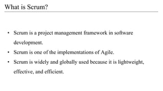 • Scrum is a project management framework in software
development.
• Scrum is one of the implementations of Agile.
• Scrum is widely and globally used because it is lightweight,
effective, and efficient.
What is Scrum?
 