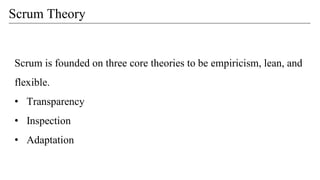 Scrum Theory
Scrum is founded on three core theories to be empiricism, lean, and
flexible.
• Transparency
• Inspection
• Adaptation
 