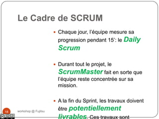 Le Cadre de SCRUM❶workshop @ Fujitsu17Le Product Owner crée une liste de fonctionnalités appellée Product BacklogPendant le Sprint Planning, l’équipe “tire” un petit morceau du haut de cette liste: le Sprint Backlog; et décide comment implémenter ces éléments.L’équipe dispose d’un temps donné pour y arriver: le Sprint