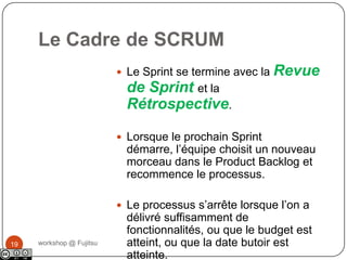 Le Cadre de SCRUMworkshop @ Fujitsu18Chaque jour, l’équipe mesure sa progression pendant 15’: le Daily ScrumDurant tout le projet, le ScrumMaster fait en sorte que l’équipe reste concentrée sur sa mission.A la fin du Sprint, les travaux doivent être potentiellement livrables. Ces travaux sont considérés comme finis.❷