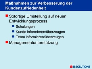 Maßnahmen zur Verbesserung der
Kundenzufriedenheit
 Sofortige Umstellung auf neuen
  Entwicklungsprozess
    Schulungen
    Kunde informieren/überzeugen
    Team informieren/überzeugen
 Managementunterstützung
 