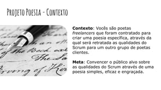ProjetoPoesia-Contexto
Contexto: Vocês são poetas
freelancers que foram contratado para
criar uma poesia específica, através da
qual será retratada as qualidades do
Scrum para um outro grupo de poetas
clientes.
Meta: Convencer o público alvo sobre
as qualidades do Scrum através de uma
poesia simples, eficaz e engraçada.
 