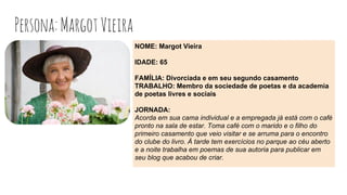 Persona:MargotVieira
NOME: Margot Vieira
IDADE: 65
FAMÍLIA: Divorciada e em seu segundo casamento
TRABALHO: Membro da sociedade de poetas e da academia
de poetas livres e sociais
JORNADA:
Acorda em sua cama individual e a empregada já está com o café
pronto na sala de estar. Toma café com o marido e o filho do
primeiro casamento que veio visitar e se arruma para o encontro
do clube do livro. À tarde tem exercícios no parque ao céu aberto
e a noite trabalha em poemas de sua autoria para publicar em
seu blog que acabou de criar.
 