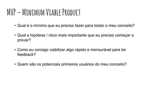 • Qual é o mínimo que eu preciso fazer para testar o meu conceito?
• Qual a hipótese / risco mais importante que eu preciso começar a
provar?
• Como eu consigo viabilizar algo rápido e mensurável para ter
feedback?
• Quem são os potenciais primeiros usuários do meu conceito?
MVP–MinimumViableProduct
 