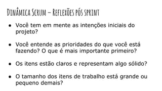 DinâmicaScrum–Reflexõespóssprint
● Você tem em mente as intenções iniciais do
projeto?
● Você entende as prioridades do que você está
fazendo? O que é mais importante primeiro?
● Os itens estão claros e representam algo sólido?
● O tamanho dos itens de trabalho está grande ou
pequeno demais?
 