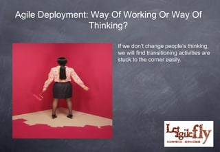 Agile Deployment: Way Of Working Or Way Of
                 Thinking?

                       If we don’t change people’s thinking,
                       we will find transitioning activities are
                       stuck to the corner easily.




                                              12
 