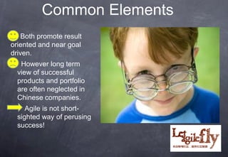 Common Elements
    Both promote result
oriented and near goal
driven.
    However long term
    view of successful
    products and portfolio
    are often neglected in
    Chinese companies.
      Agile is not short-
    sighted way of perusing
    success!


                              18
 