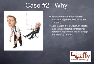 Case #2– Why
       Strong command control and
        micromanagement culture in the
        company.
       Due to case #1, PO/Scrum Master
        take this command control style
        naturally, meanwhile teams accept
        this style by default.
 