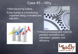 Case #3 – Why
Manufacturing culture.
Every human is a functioning
  cogwheel being controlled and
  adjusted.




                          Heavy processes and tools kill
                           people’s innovation and
                           interaction, passion, and
                           efficiency.
 
