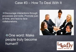 Case #3 – How To Deal With It

Discourage interactions through
processes and tools. Promote just-
in-time, and face to face
collaborations.




  One word: Make
  people truly become
  human!!
 