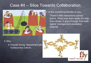 Case #4 – Silos Towards Collaboration
                                        Is this something familiar to you:
                                           There is little interactions across
                                           teams. When one team seeks for help
                                           from others, it goes through from both
                                           teams’ management escalation
                                           channel.




 Why
   Overall strong “department silo”
    bureaucracy culture.
 