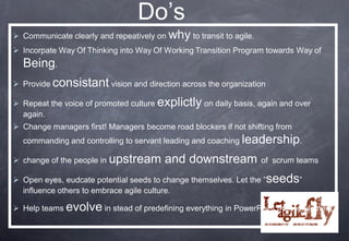 Do’s
 Communicate clearly and repeatively on why to transit to agile.
 Incorpate Way Of Thinking into Way Of Working Transition Program towards Way of
  Being.
 Provide consistant vision and direction across the organization

 Repeat the voice of promoted culture explictly on daily basis, again and over
  again.
 Change managers first! Managers become road blockers if not shifting from
  commanding and controlling to servant leading and coaching leadership.

 change of the people in upstream      and downstream              of scrum teams

 Open eyes, eudcate potential seeds to change themselves. Let the ”seeds”
  influence others to embrace agile culture.

 Help teams evolve in stead of predefining everything in PowerPoint then implement
 