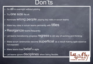 Don’ts
 Go all in overnight without piloting

 Try one    size fits all.
 Nominate wrong       people playing key roles in scrum teams.
 Make key roles in scrum teams permantly with   titles.
Reorganize teams frequently.
 Let teams transitioning progress regress to old way of working and thinking.

 Make scrum ceremonies become superficial as a result making agile essence
  not exposed.

 Make teams lose belief in agile

 Let teams ignore disciplines when being flexible.
 
