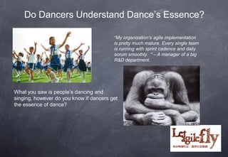 Do Dancers Understand Dance’s Essence?

                                         “My organization’s agile implementation
                                         is pretty much mature. Every single team
                                         is running with sprint cadence and daily
                                         scrum smoothly. “ – A manager of a big
                                         R&D department.




What you saw is people’s dancing and
singing, however do you know if dancers get
the essence of dance?




                                                                      8
 