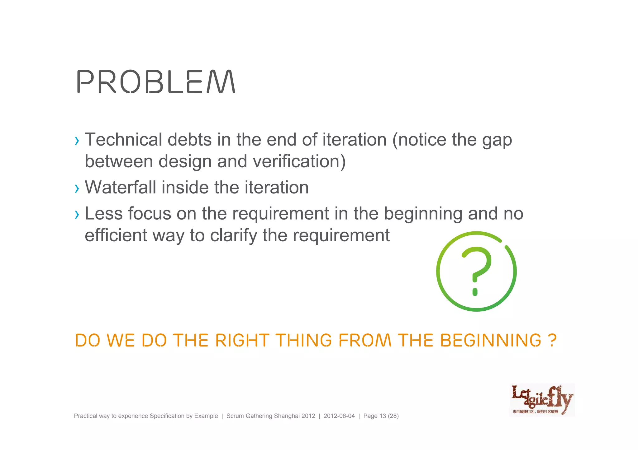 problem
› Technical debts in the end of iteration (notice the gap
  between design and verification)
› Waterfall inside the iteration
› Less focus on the requirement in the beginning and no
  efficient way to clarify the requirement




Do we do the right thing from the beginning ?


Practical way to experience Specification by Example | Scrum Gathering Shanghai 2012 | 2012-06-04 | Page 13 (28)
 