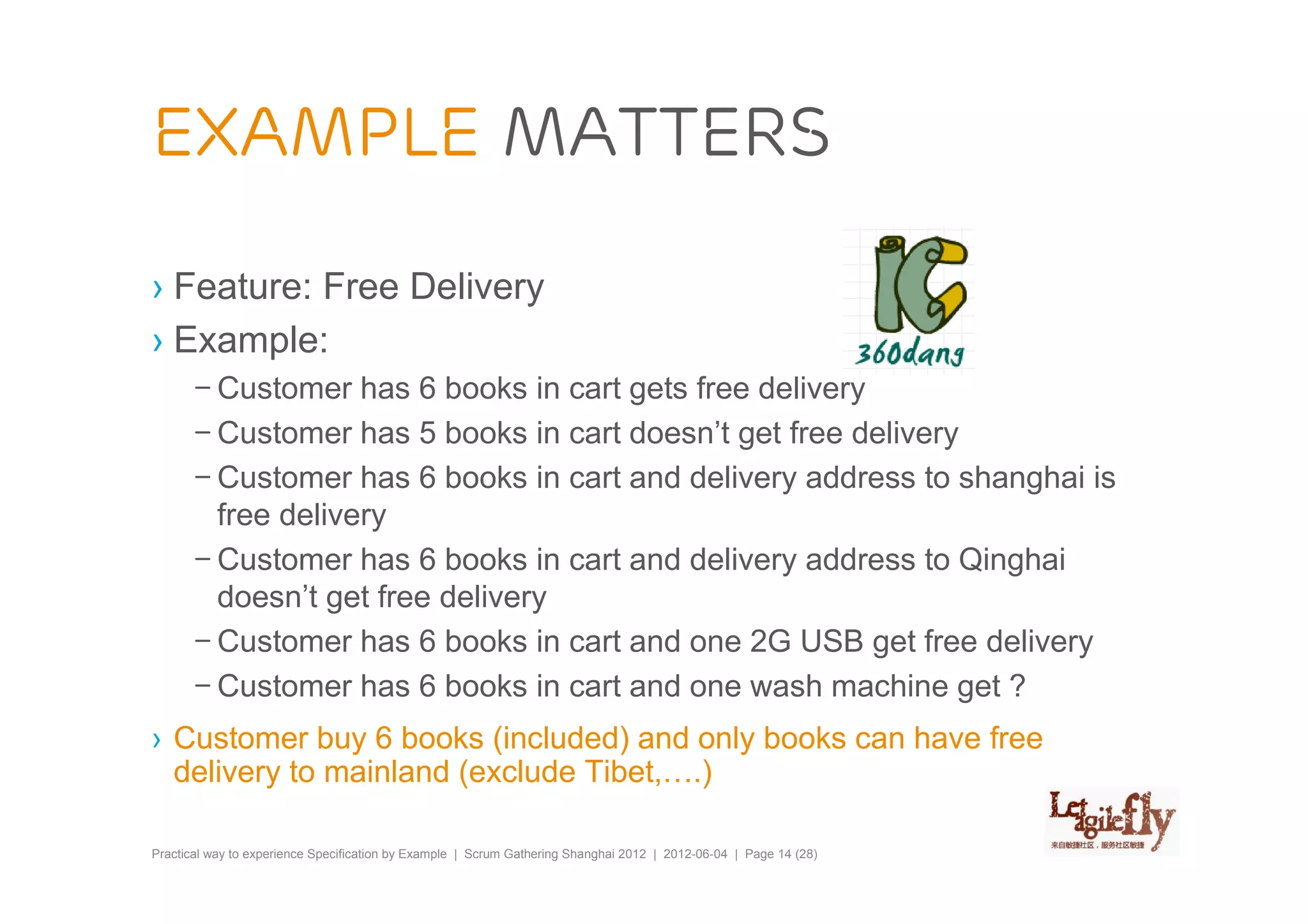 Example matters

› Feature: Free Delivery
› Example:
       – Customer has 6 books in cart gets free delivery
       – Customer has 5 books in cart doesn’t get free delivery
       – Customer has 6 books in cart and delivery address to shanghai is
         free delivery
       – Customer has 6 books in cart and delivery address to Qinghai
         doesn’t get free delivery
       – Customer has 6 books in cart and one 2G USB get free delivery
       – Customer has 6 books in cart and one wash machine get ?
› Customer buy 6 books (included) and only books can have free
  delivery to mainland (exclude Tibet,….)

Practical way to experience Specification by Example | Scrum Gathering Shanghai 2012 | 2012-06-04 | Page 14 (28)
 