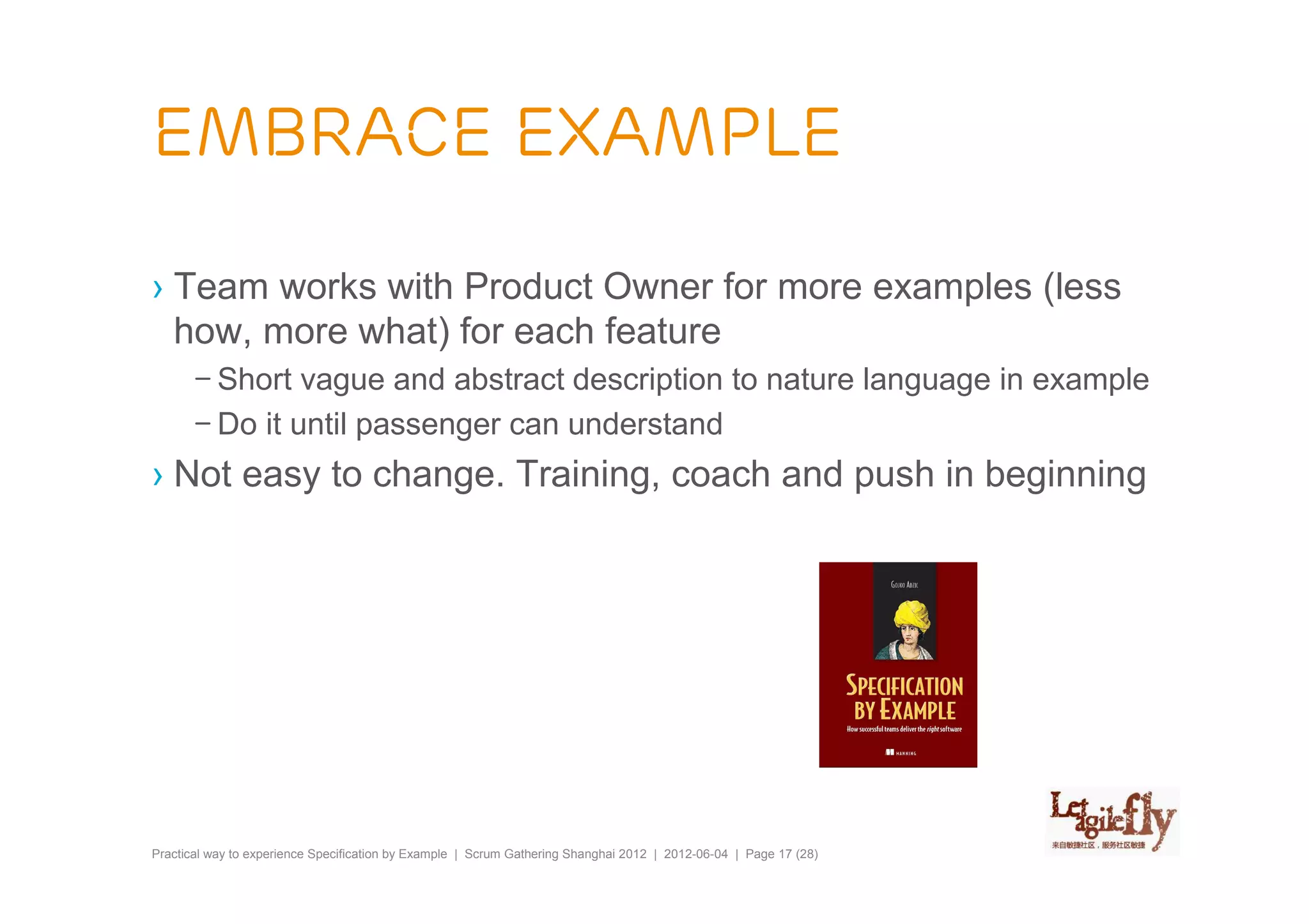 Embrace Example

› Team works with Product Owner for more examples (less
  how, more what) for each feature
       – Short vague and abstract description to nature language in example
       – Do it until passenger can understand
› Not easy to change. Training, coach and push in beginning




Practical way to experience Specification by Example | Scrum Gathering Shanghai 2012 | 2012-06-04 | Page 17 (28)
 