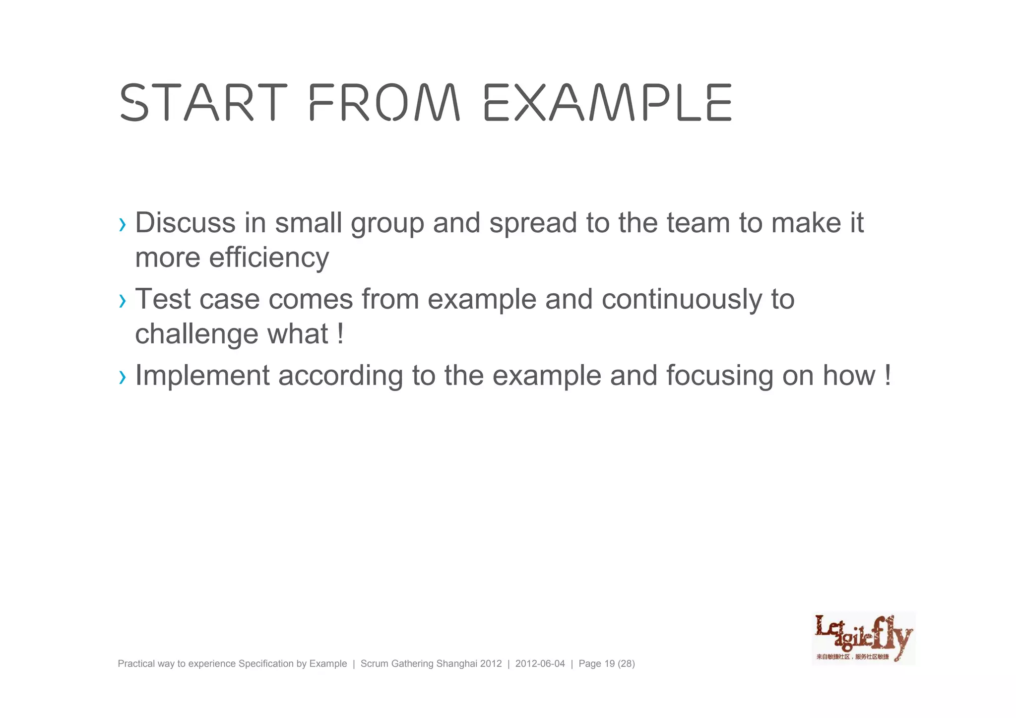 Start from example

› Discuss in small group and spread to the team to make it
  more efficiency
› Test case comes from example and continuously to
  challenge what !
› Implement according to the example and focusing on how !




Practical way to experience Specification by Example | Scrum Gathering Shanghai 2012 | 2012-06-04 | Page 19 (28)
 