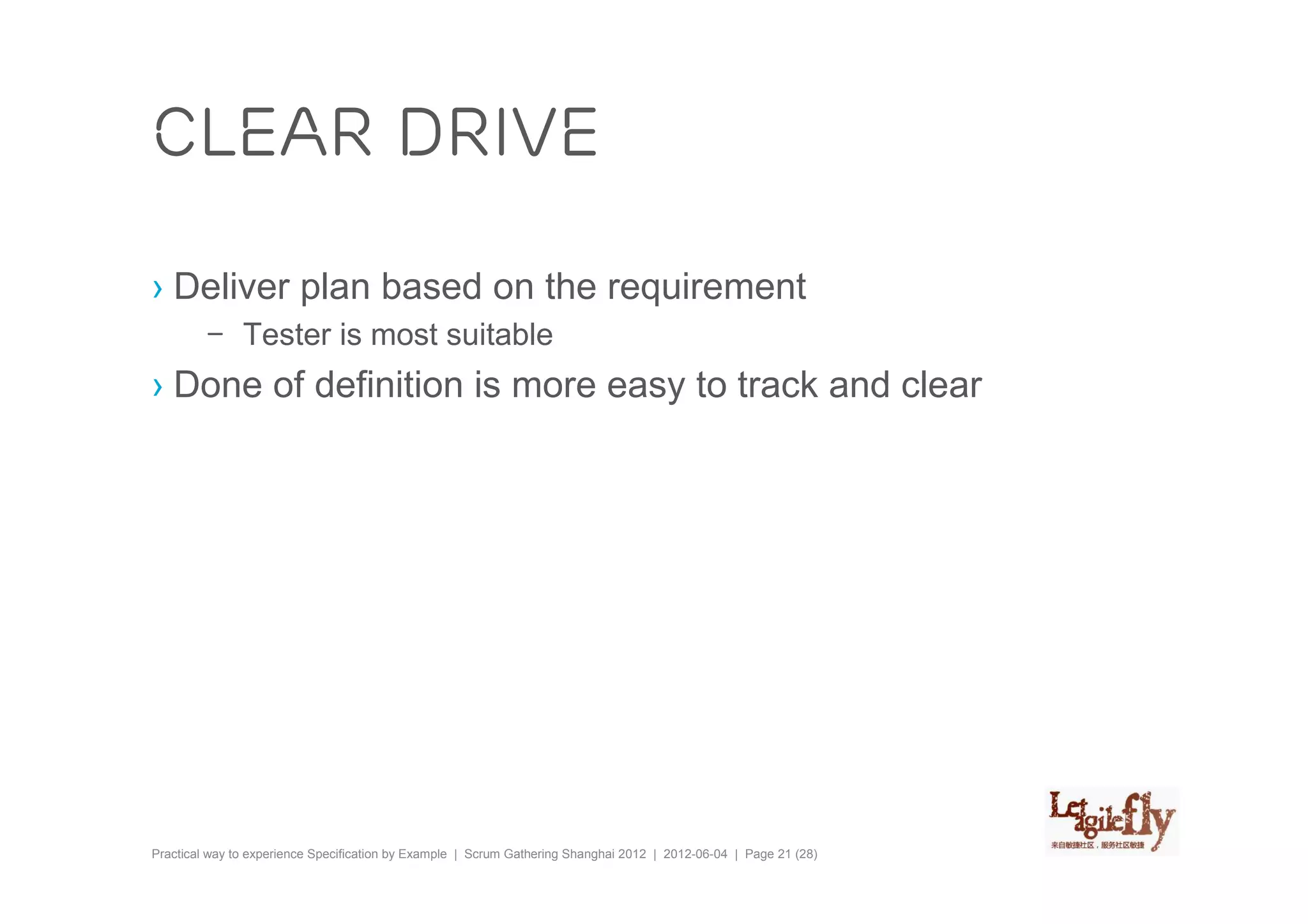clear drive

› Deliver plan based on the requirement
         – Tester is most suitable
› Done of definition is more easy to track and clear




Practical way to experience Specification by Example | Scrum Gathering Shanghai 2012 | 2012-06-04 | Page 21 (28)
 