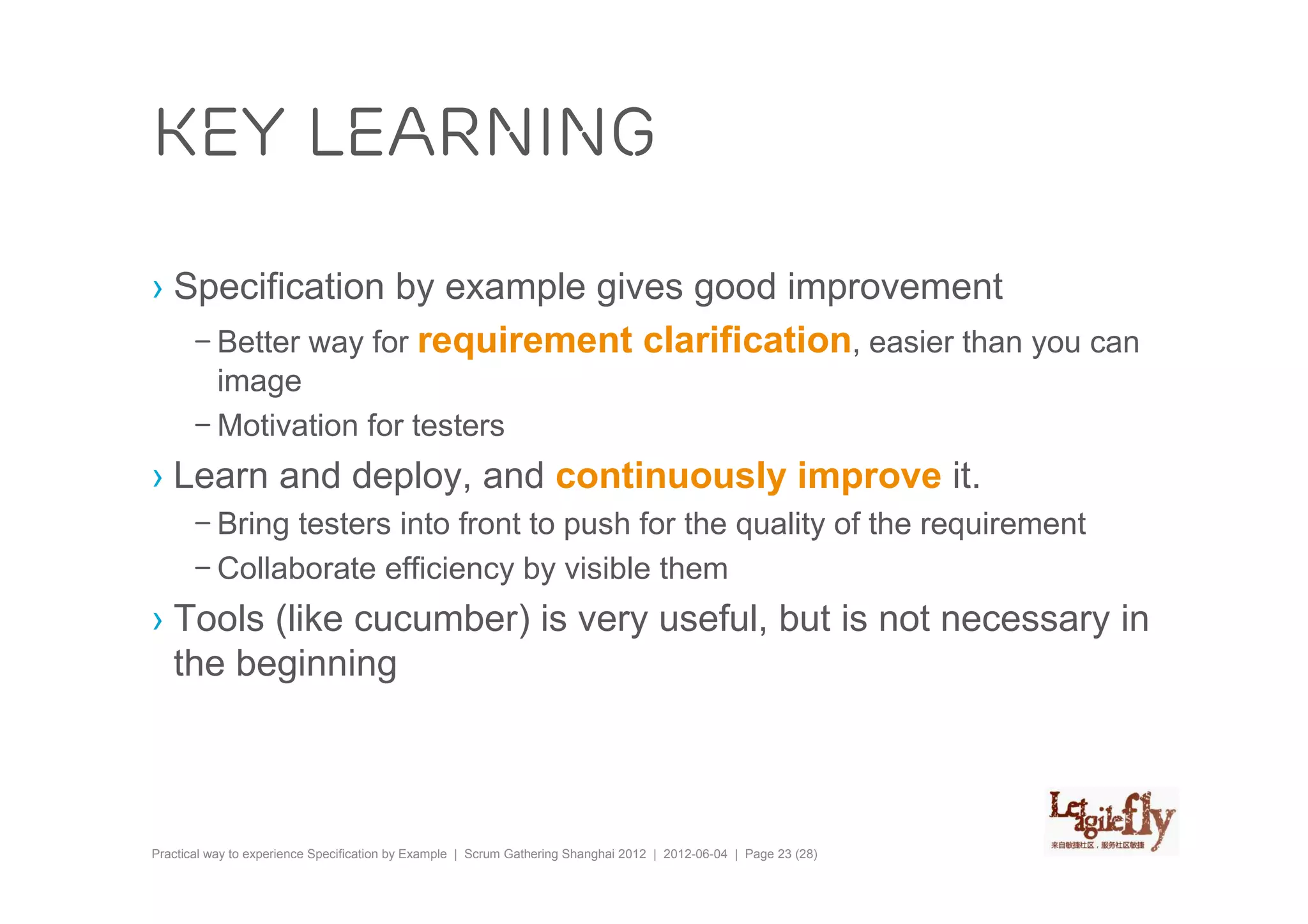 Key learning

› Specification by example gives good improvement
   – Better way for requirement clarification, easier than you can
         image
       – Motivation for testers
› Learn and deploy, and continuously improve it.
       – Bring testers into front to push for the quality of the requirement
       – Collaborate efficiency by visible them
› Tools (like cucumber) is very useful, but is not necessary in
  the beginning



Practical way to experience Specification by Example | Scrum Gathering Shanghai 2012 | 2012-06-04 | Page 23 (28)
 