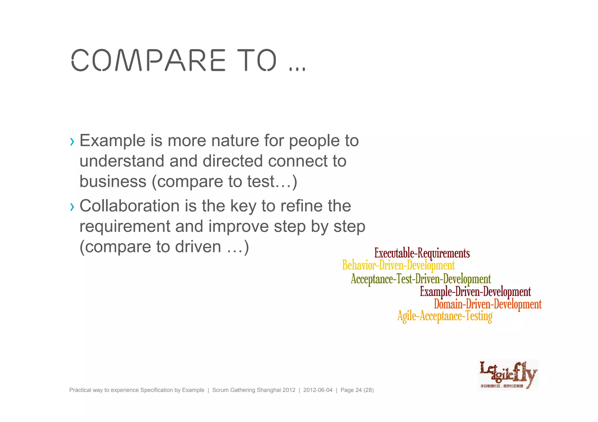 Compare to …

› Example is more nature for people to
  understand and directed connect to
  business (compare to test…)
› Collaboration is the key to refine the
  requirement and improve step by step
  (compare to driven …)




Practical way to experience Specification by Example | Scrum Gathering Shanghai 2012 | 2012-06-04 | Page 24 (28)
 