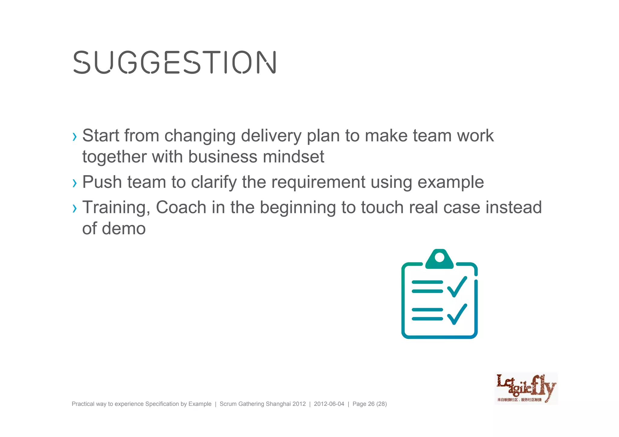 suggestion

› Start from changing delivery plan to make team work
  together with business mindset
› Push team to clarify the requirement using example
› Training, Coach in the beginning to touch real case instead
  of demo




Practical way to experience Specification by Example | Scrum Gathering Shanghai 2012 | 2012-06-04 | Page 26 (28)
 