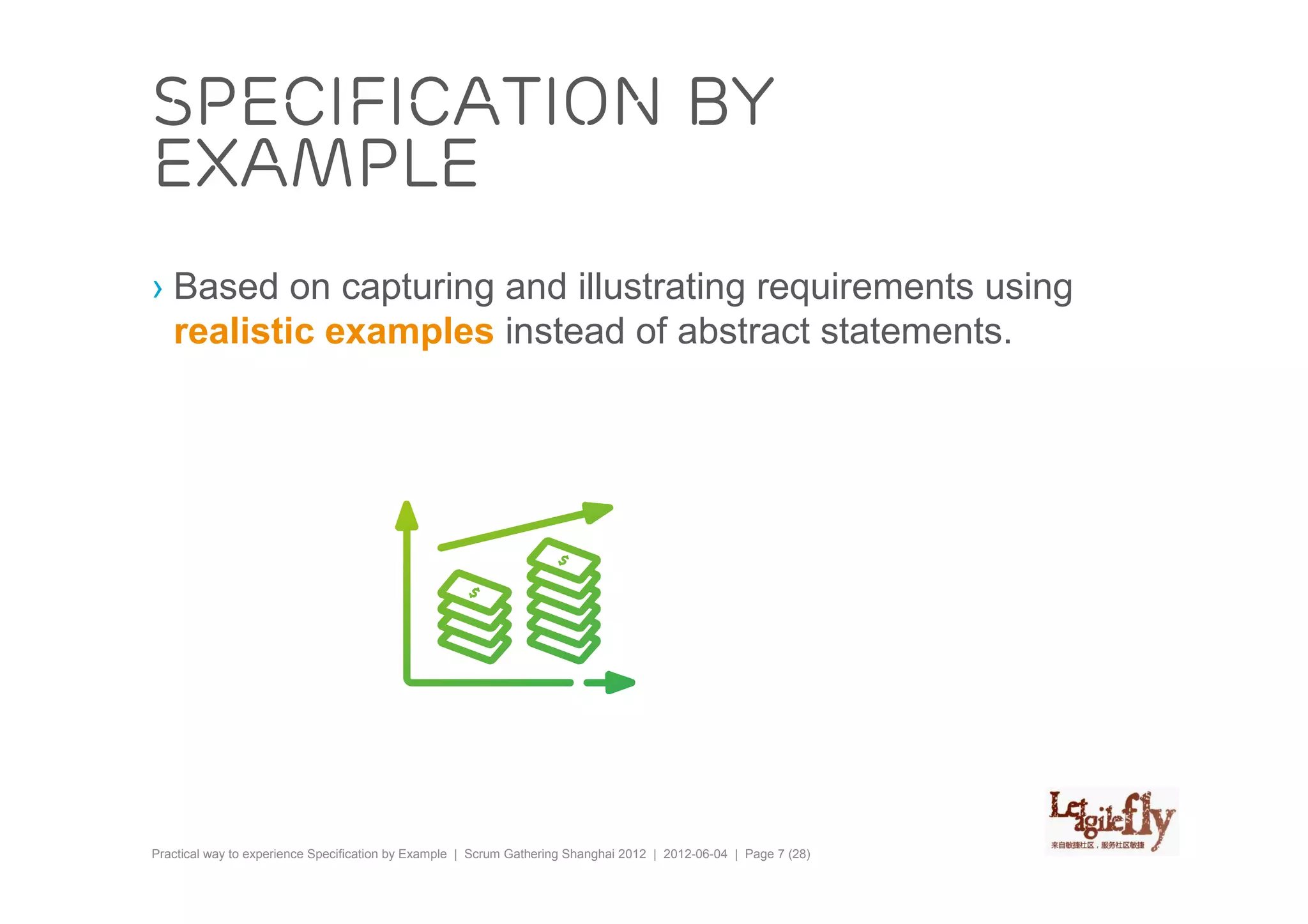 Specification by
example
› Based on capturing and illustrating requirements using
  realistic examples instead of abstract statements.




Practical way to experience Specification by Example | Scrum Gathering Shanghai 2012 | 2012-06-04 | Page 7 (28)
 