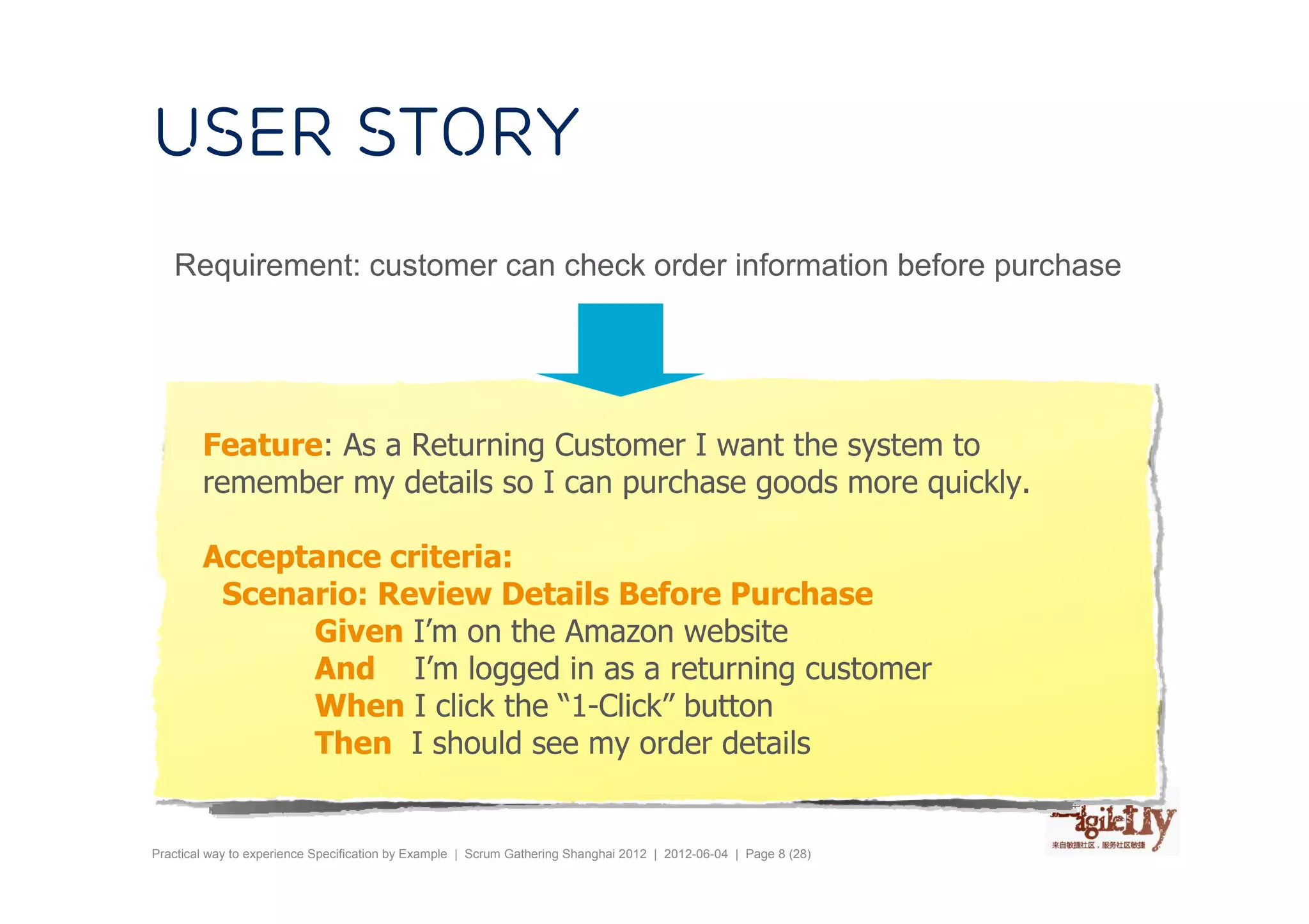 User story
   Requirement: customer can check order information before purchase




        Feature: As a Returning Customer I want the system to
        remember my details so I can purchase goods more quickly.

        Acceptance criteria:
         Scenario: Review Details Before Purchase
              Given I’m on the Amazon website
              And I’m logged in as a returning customer
              When I click the “1-Click” button
              Then I should see my order details


Practical way to experience Specification by Example | Scrum Gathering Shanghai 2012 | 2012-06-04 | Page 8 (28)
 