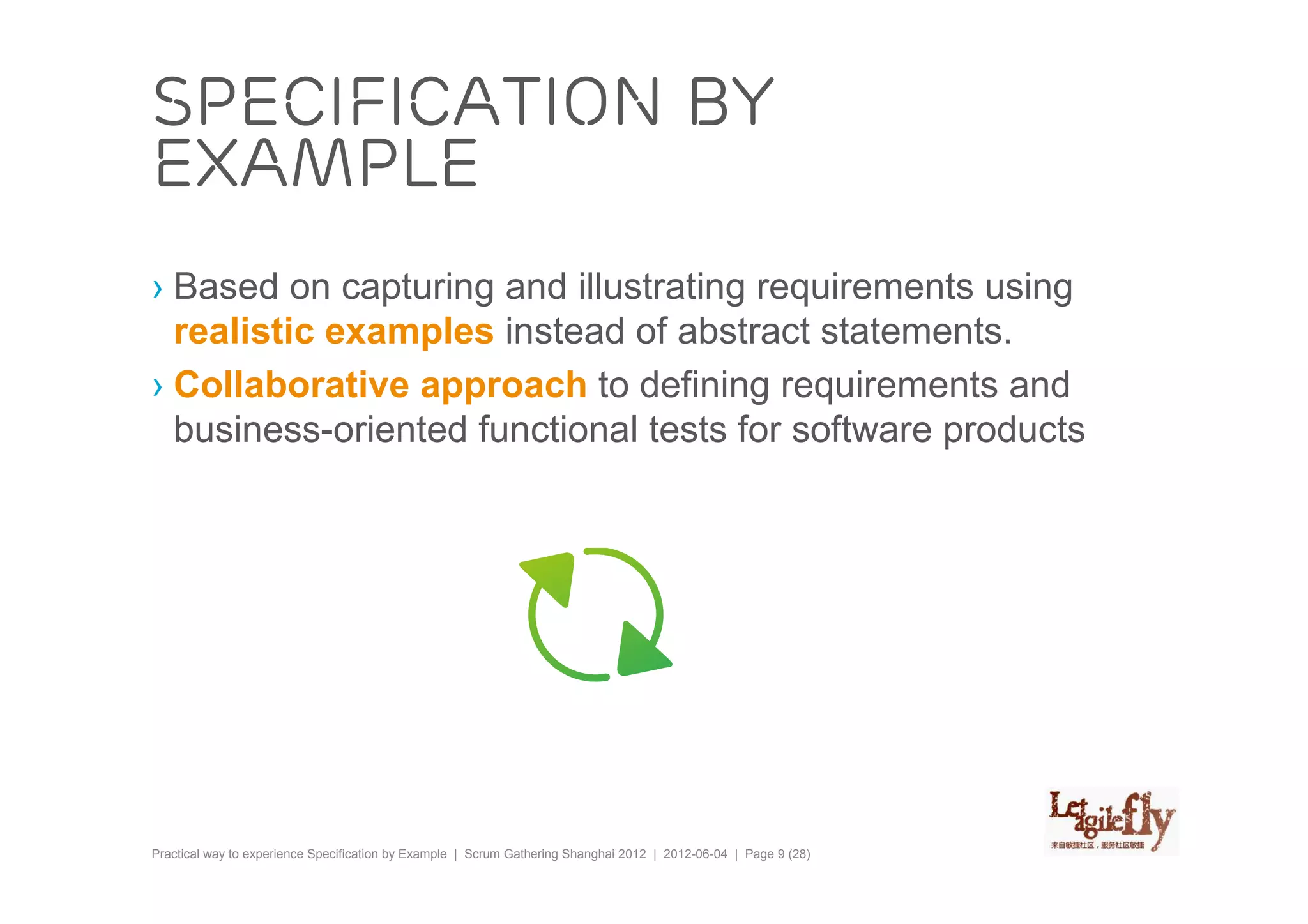 Specification by
example
› Based on capturing and illustrating requirements using
  realistic examples instead of abstract statements.
› Collaborative approach to defining requirements and
  business-oriented functional tests for software products




Practical way to experience Specification by Example | Scrum Gathering Shanghai 2012 | 2012-06-04 | Page 9 (28)
 