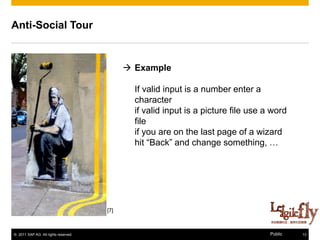 Anti-Social Tour


                                             Example

                                              If valid input is a number enter a
                                              character
                                              if valid input is a picture file use a word
                                              file
                                              if you are on the last page of a wizard
                                              hit “Back” and change something, …




                                      [7]



© 2011 SAP AG. All rights reserved.                                                 Public   13
 