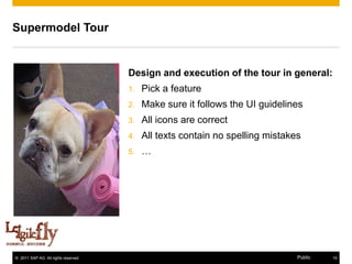Supermodel Tour


                                      Design and execution of the tour in general:
                                      1.   Pick a feature
                                      2.   Make sure it follows the UI guidelines
                                      3.   All icons are correct
                                      4.   All texts contain no spelling mistakes
                                      5.   …




© 2011 SAP AG. All rights reserved.                                             Public   15
 