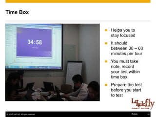 Time Box


                                         Helps you to
                                          stay focused
                                         It should
                                          between 30 – 60
                                          minutes per tour
                                         You must take
                                          note, record
                                          your test within
                                          time box
                                         Prepare the test
                                          before you start
                                          to test



© 2011 SAP AG. All rights reserved.                  Public   19
 