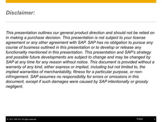 Disclaimer:


This presentation outlines our general product direction and should not be relied on
in making a purchase decision. This presentation is not subject to your license
agreement or any other agreement with SAP. SAP has no obligation to pursue any
course of business outlined in this presentation or to develop or release any
functionality mentioned in this presentation. This presentation and SAP's strategy
and possible future developments are subject to change and may be changed by
SAP at any time for any reason without notice. This document is provided without a
warranty of any kind, either express or implied, including but not limited to, the
implied warranties of merchantability, fitness for a particular purpose, or non-
infringement. SAP assumes no responsibility for errors or omissions in this
document, except if such damages were caused by SAP intentionally or grossly
negligent.




© 2011 SAP AG. All rights reserved.                                       Public   2
 