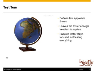 Test Tour


                                      • Defines test approach
                                        (How)
                                      • Leaves the tester enough
                                        freedom to explore
                                      • Ensures tester stays
                                        focused, not testing
                                        everything




    [9]




© 2011 SAP AG. All rights reserved.                     Public   21
 