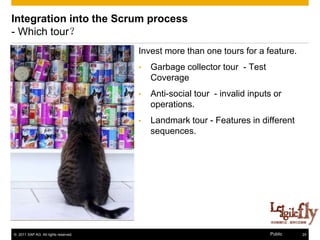 Integration into the Scrum process
- Which tour？
                                      Invest more than one tours for a feature.
                                      •   Garbage collector tour - Test
                                          Coverage
                                      •   Anti-social tour - invalid inputs or
                                          operations.
                                      •   Landmark tour - Features in different
                                          sequences.




© 2011 SAP AG. All rights reserved.                                       Public   24
 