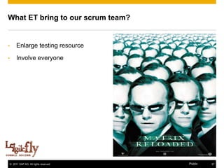 What ET bring to our scrum team?


•        Enlarge testing resource
•        Involve everyone




      [11]

    © 2011 SAP AG. All rights reserved.   Public   27
 