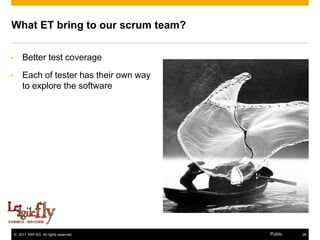 What ET bring to our scrum team?

•        Better test coverage
•        Each of tester has their own way
         to explore the software




      [12]

    © 2011 SAP AG. All rights reserved.     Public   28
 