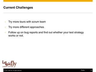 Current Challenges



 •      Try more tours with scrum team
 •      Try more different approaches

 •      Follow up on bug reports and find out whether your test strategy
        works or not.




© 2011 SAP AG. All rights reserved.                                  Public   29
 