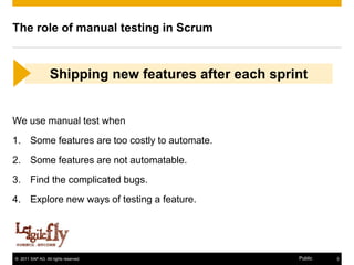 The role of manual testing in Scrum



                  Shipping new features after each sprint


We use manual test when
1. Some features are too costly to automate.
2. Some features are not automatable.
3. Find the complicated bugs.
4. Explore new ways of testing a feature.




© 2011 SAP AG. All rights reserved.                    Public   3
 