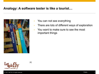 Analogy: A software tester is like a tourist…


                                            •   You can not see everything
                                            •   There are lots of different ways of exploration
                                            •   You want to make sure to see the most
                                                important things




                                      [4]




© 2011 SAP AG. All rights reserved.                                                    Public     7
 