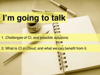 I’m going to talk

1. Challenges of CI, and possible solutions.


2. What is CI in Cloud, and what we can beneﬁt from it.
 